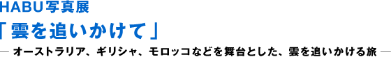 HABU 사진전 「구름을 쫓아」―오스트레일리아, 그리스, 모로코 등을 무대로 한 구름을 쫓는 여행 ―