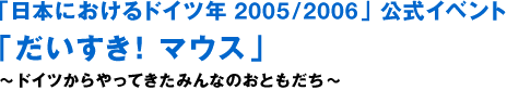 「일본에 있어서의 독일년 2005/2006」공식 이벤트 「다이스키!마우스」~독일에서 온 모두의 친구~