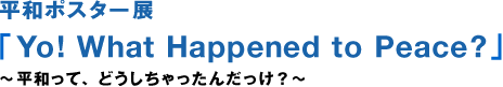 평화 포스터전「Yo!What Happened to Peace?」～평화란, 어떻게 해 버렸지?～