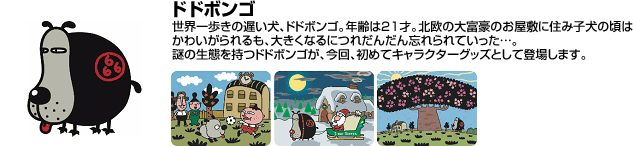 도도봉고 세계 제일 걸음이 늦은 개 도도봉고.나이는 21세.북유럽의 대부호의 저택에 살면서 강아지 시절에는 귀여워했지만 점점 잊혀져 갔다.…。수수께끼의 생태를 가진 도도봉고가 이번에 처음으로 캐릭터 상품으로 등장합니다.
